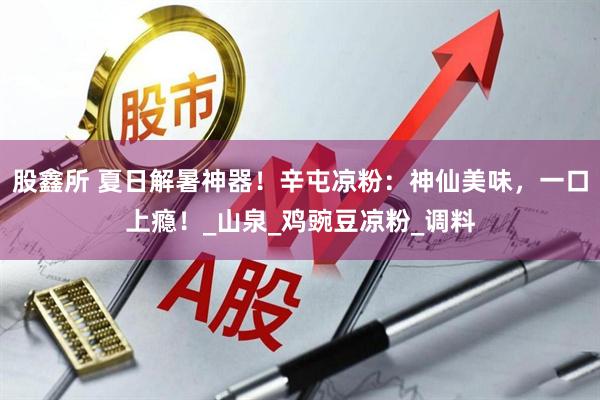 股鑫所 夏日解暑神器！辛屯凉粉：神仙美味，一口上瘾！_山泉_鸡豌豆凉粉_调料