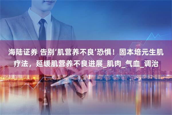 海陆证券 告别‘肌营养不良’恐惧！固本培元生肌疗法，延缓肌营养不良进展_肌肉_气血_调治
