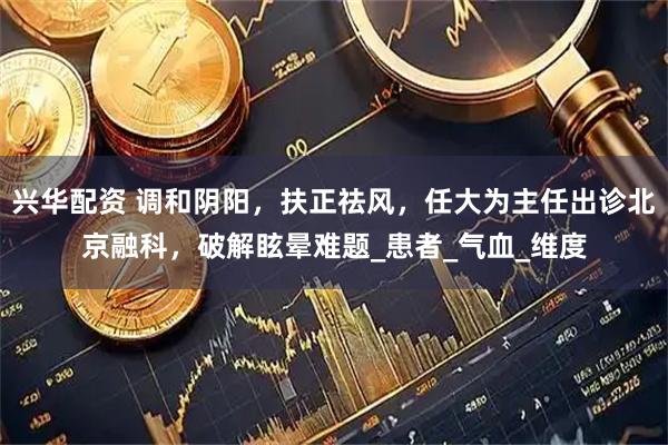 兴华配资 调和阴阳，扶正祛风，任大为主任出诊北京融科，破解眩晕难题_患者_气血_维度