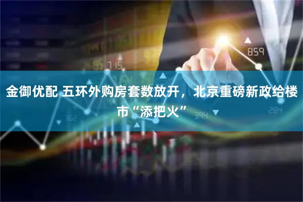 金御优配 五环外购房套数放开，北京重磅新政给楼市“添把火”