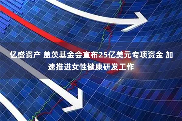 亿盛资产 盖茨基金会宣布25亿美元专项资金 加速推进女性健康研发工作
