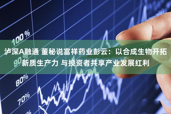 泸深A融通 董秘说富祥药业彭云：以合成生物开拓新质生产力 与投资者共享产业发展红利