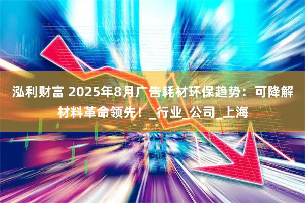 泓利财富 2025年8月广告耗材环保趋势：可降解材料革命领先！_行业_公司_上海