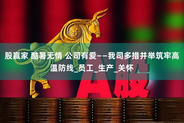 股赢家 酷暑无情 公司有爱——我司多措并举筑牢高温防线_员工_生产_关怀