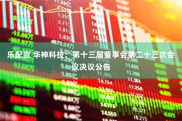 乐配资 华神科技：第十三届董事会第二十三次会议决议公告