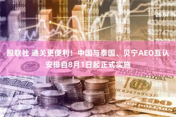 股联社 通关更便利！中国与泰国、贝宁AEO互认安排自8月1日起正式实施
