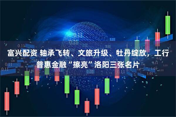 富兴配资 轴承飞转、文旅升级、牡丹绽放，工行普惠金融“擦亮”洛阳三张名片