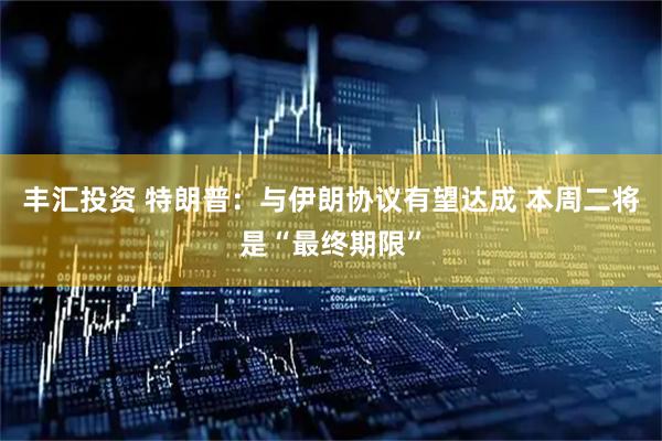 丰汇投资 特朗普：与伊朗协议有望达成 本周二将是“最终期限”