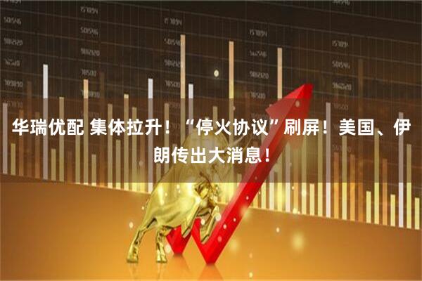 华瑞优配 集体拉升！“停火协议”刷屏！美国、伊朗传出大消息！