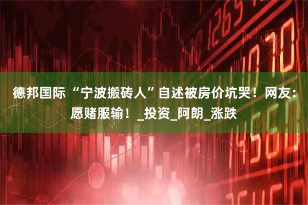 德邦国际 “宁波搬砖人”自述被房价坑哭！网友：愿赌服输！_投资_阿朗_涨跌